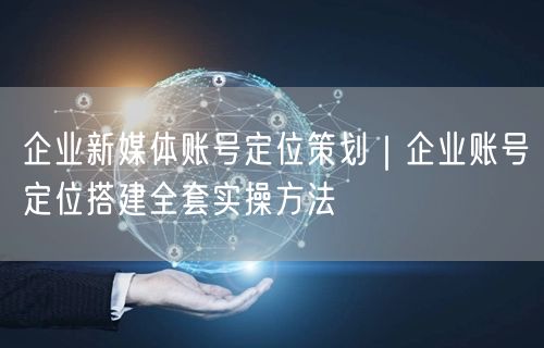 企业新媒体账号定位策划｜企业账号定位搭建全套实操方法