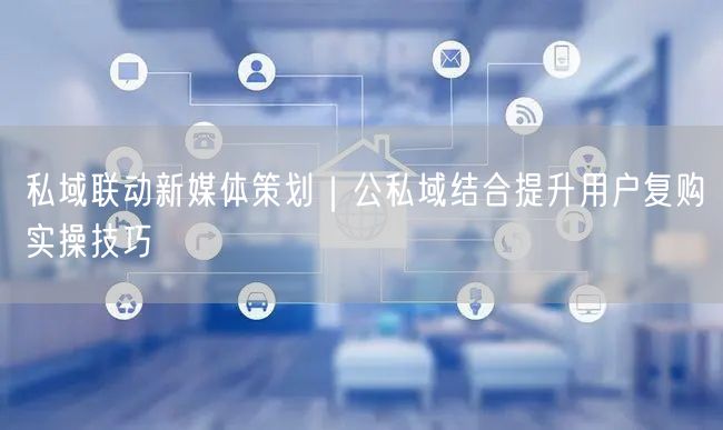 私域联动新媒体策划｜公私域结合提升用户复购实操技巧