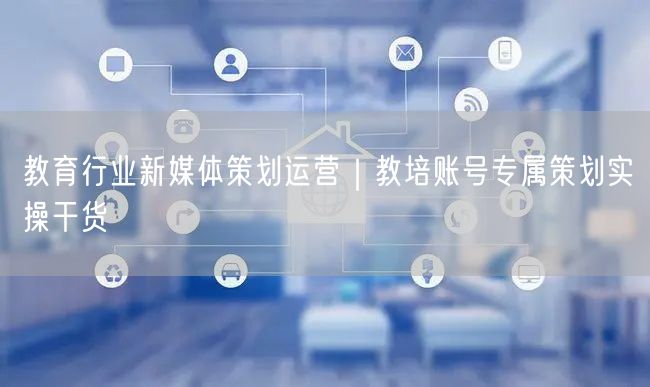 教育行业新媒体策划运营｜教培账号专属策划实操干货