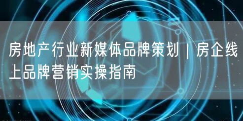 房地产行业新媒体品牌策划｜房企线上品牌营销实操指南