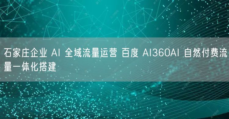 石家庄企业 AI 全域流量运营 百度 AI360AI 自然付费流量一体化搭建