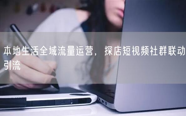 本地生活全域流量运营，探店短视频社群联动引流