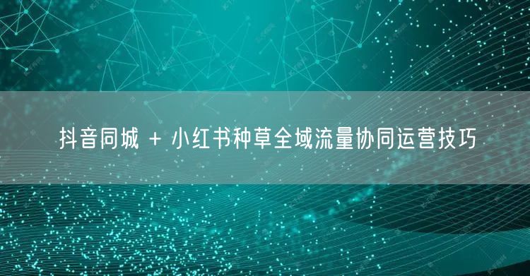 抖音同城 + 小红书种草全域流量协同运营技巧