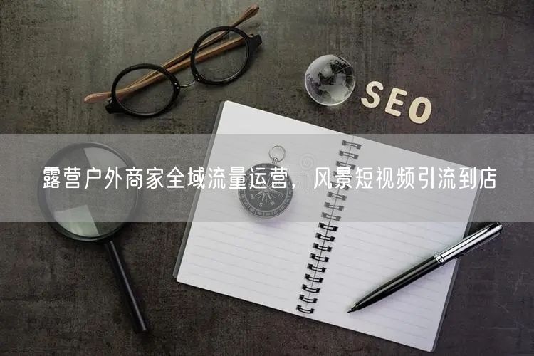 露营户外商家全域流量运营，风景短视频引流到店