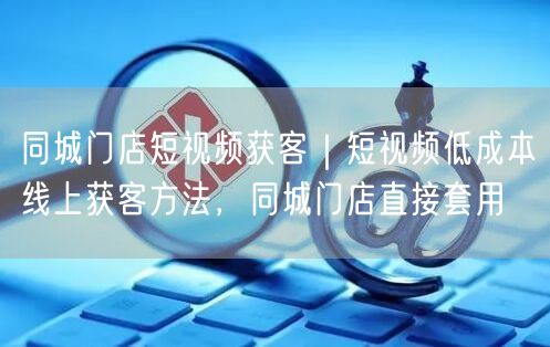 同城门店短视频获客｜短视频低成本线上获客方法，同城门店直接套用