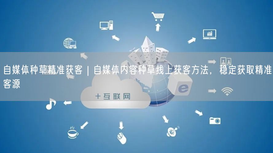 自媒体种草精准获客｜自媒体内容种草线上获客方法，稳定获取精准客源