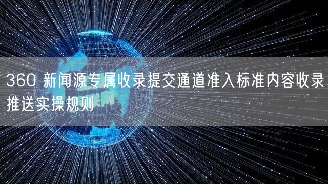 360 新闻源专属收录提交通道准入标准内容收录推送实操规则