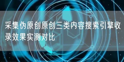 采集伪原创原创三类内容搜索引擎收录效果实测对比