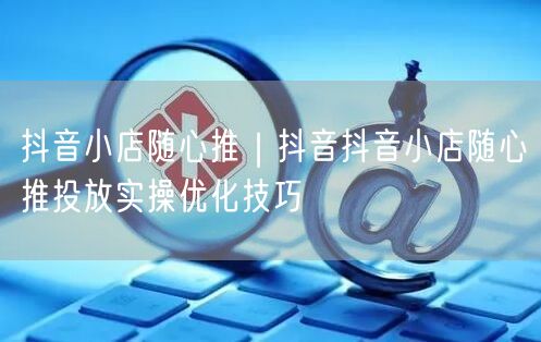抖音小店随心推｜抖音抖音小店随心推投放实操优化技巧