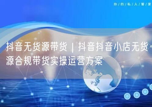 抖音无货源带货｜抖音抖音小店无货源合规带货实操运营方案