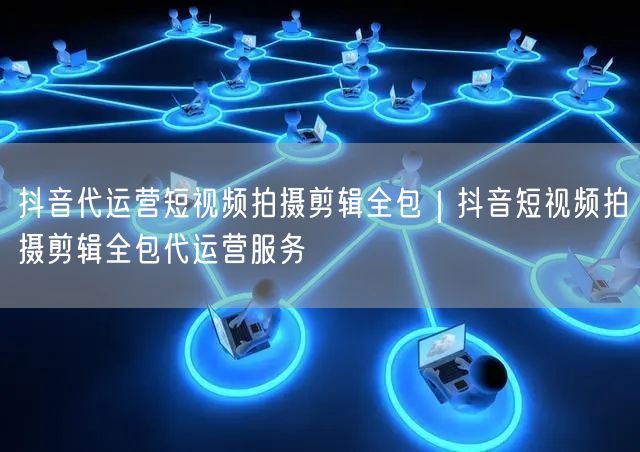 抖音代运营短视频拍摄剪辑全包｜抖音短视频拍摄剪辑全包代运营服务
