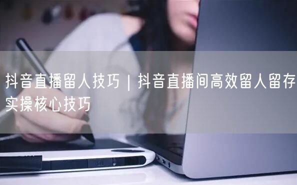 抖音直播留人技巧｜抖音直播间高效留人留存实操核心技巧