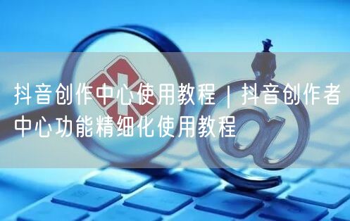 抖音创作中心使用教程｜抖音创作者中心功能精细化使用教程