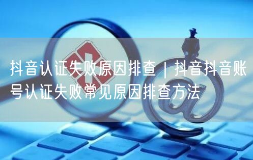 抖音认证失败原因排查｜抖音抖音账号认证失败常见原因排查方法