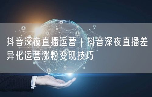 抖音深夜直播运营｜抖音深夜直播差异化运营涨粉变现技巧