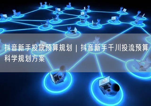 抖音新手投放预算规划｜抖音新手千川投流预算科学规划方案