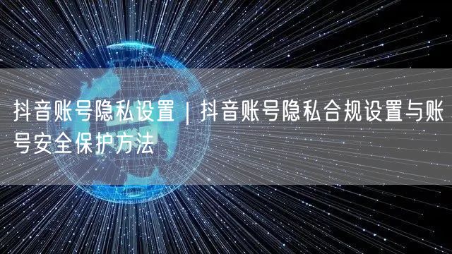 抖音账号隐私设置｜抖音账号隐私合规设置与账号安全保护方法