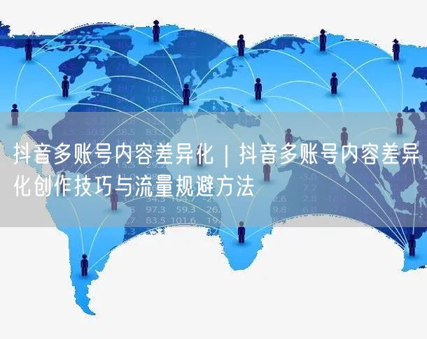 抖音多账号内容差异化｜抖音多账号内容差异化创作技巧与流量规避方法