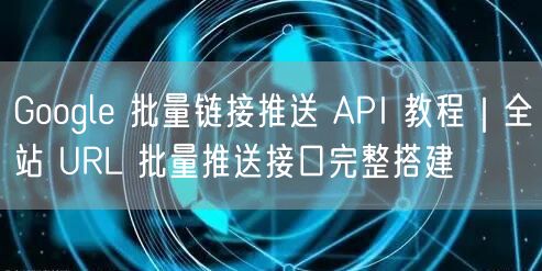Google 批量链接推送 API 教程｜全站 URL 批量推送接口完整搭建