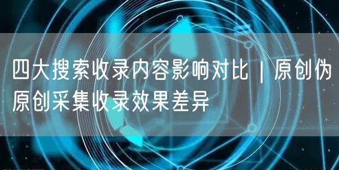 四大搜索收录内容影响对比｜原创伪原创采集收录效果差异