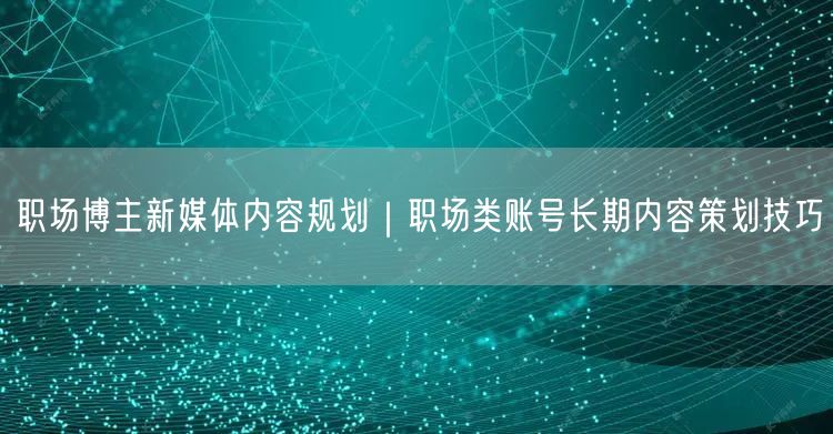 职场博主新媒体内容规划｜职场类账号长期内容策划技巧