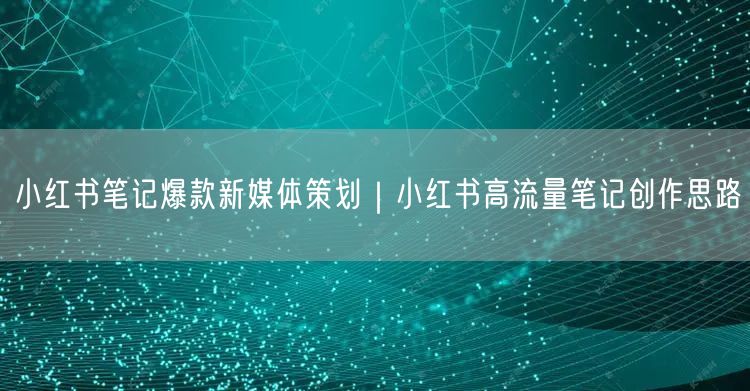 小红书笔记爆款新媒体策划｜小红书高流量笔记创作思路