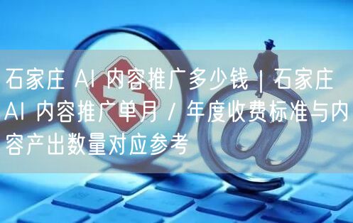 石家庄 AI 内容推广多少钱｜石家庄 AI 内容推广单月 / 年度收费标准与内容产出数量对应参考