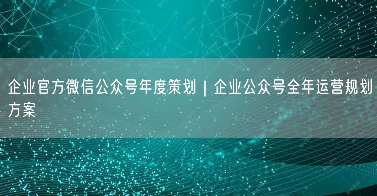 企业官方微信公众号年度策划｜企业公众号全年运营规划方案