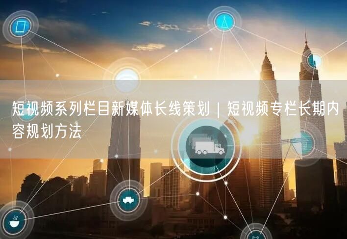 短视频系列栏目新媒体长线策划｜短视频专栏长期内容规划方法