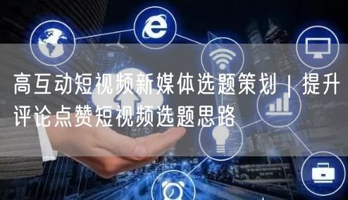高互动短视频新媒体选题策划｜提升评论点赞短视频选题思路