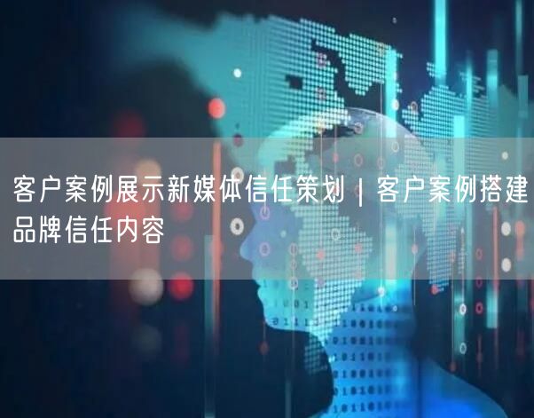 客户案例展示新媒体信任策划｜客户案例搭建品牌信任内容