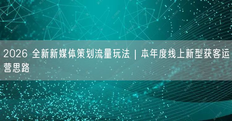 2026 全新新媒体策划流量玩法｜本年度线上新型获客运营思路