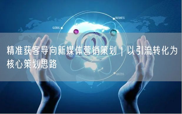 精准获客导向新媒体营销策划｜以引流转化为核心策划思路