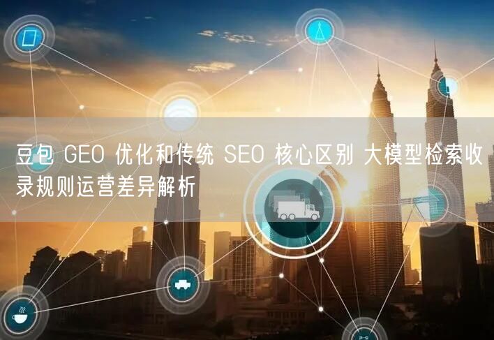 豆包 GEO 优化和传统 SEO 核心区别 大模型检索收录规则运营差异解析