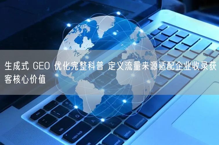 生成式 GEO 优化完整科普 定义流量来源适配企业收录获客核心价值