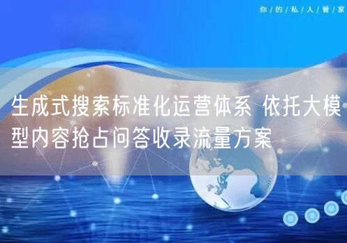 生成式搜索标准化运营体系 依托大模型内容抢占问答收录流量方案