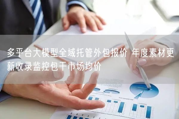 多平台大模型全域托管外包报价 年度素材更新收录监控包干市场均价