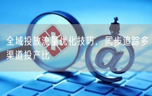 全域投放流量优化技巧，同步追踪多渠道投产比