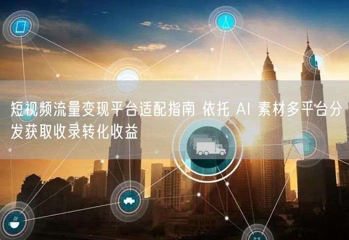 短视频流量变现平台适配指南 依托 AI 素材多平台分发获取收录转化收益