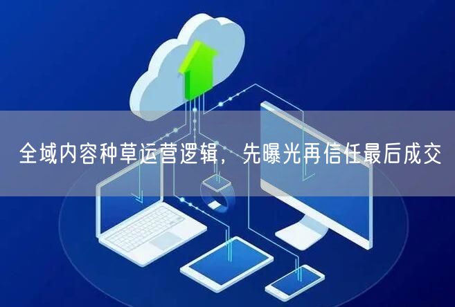 全域内容种草运营逻辑，先曝光再信任最后成交