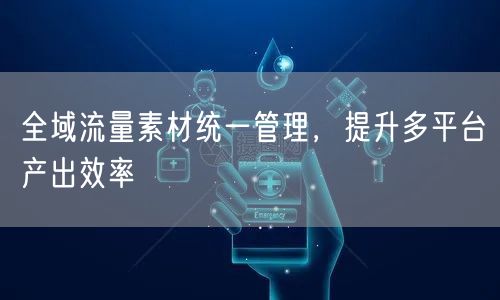 全域流量素材统一管理，提升多平台产出效率