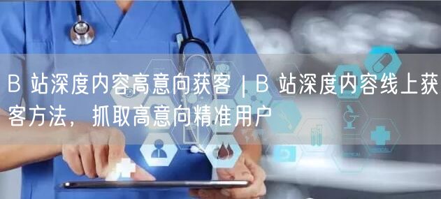 B 站深度内容高意向获客｜B 站深度内容线上获客方法，抓取高意向精准用户