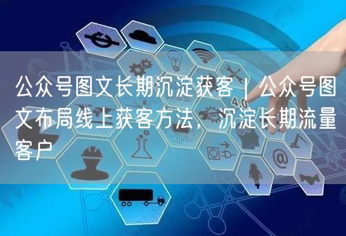 公众号图文长期沉淀获客｜公众号图文布局线上获客方法，沉淀长期流量客户