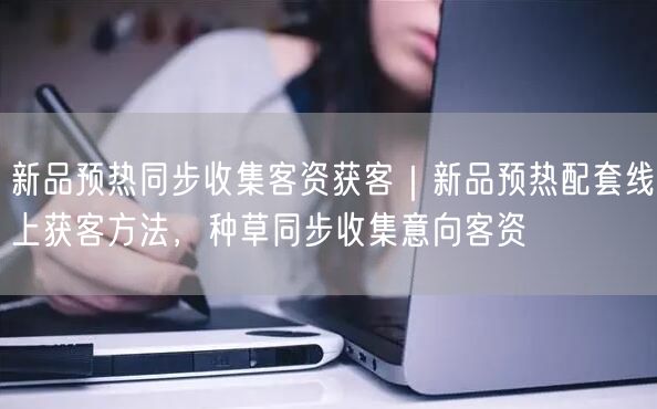 新品预热同步收集客资获客｜新品预热配套线上获客方法，种草同步收集意向客资