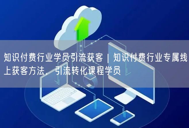 知识付费行业学员引流获客｜知识付费行业专属线上获客方法，引流转化课程学员