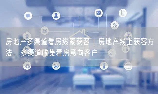 房地产多渠道看房线索获客｜房地产线上获客方法，多渠道收集看房意向客户