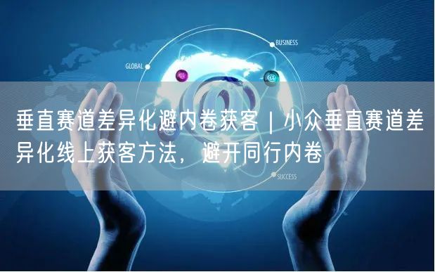 垂直赛道差异化避内卷获客｜小众垂直赛道差异化线上获客方法，避开同行内卷