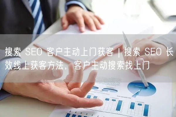 搜索 SEO 客户主动上门获客｜搜索 SEO 长效线上获客方法，客户主动搜索找上门