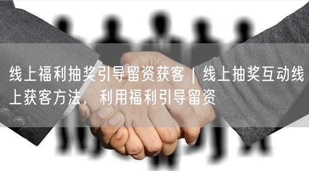 线上福利抽奖引导留资获客｜线上抽奖互动线上获客方法，利用福利引导留资