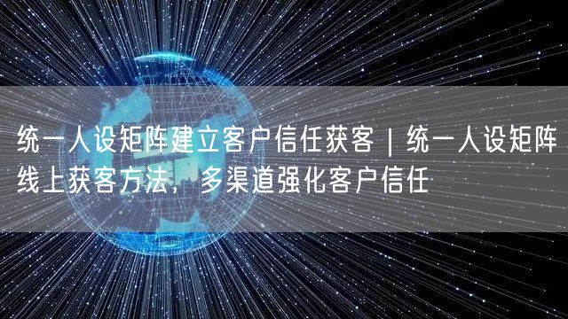 统一人设矩阵建立客户信任获客｜统一人设矩阵线上获客方法，多渠道强化客户信任